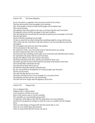 ------------------------------------------------------------------------------------------------------------------------
Article #102 The Smart Paperboy
In my town there is a paperboy who just got an award for his actions.
This boy delivered the local newspaper every morning.
One of the people to whom he delivered the paper was an elderly man.
This man lived alone.
The paperboy had often spoken to the man, so he knew that the man lived alone.
The paperboy always left the newspaper in the man's mailbox.
One morning the boy noticed that the man had not picked up his newspaper or his mail
from the day before.
The boy felt that something was not right.
All day at school the boy had a feeling that something might be wrong with the man.
After school, the boy went back to the man's house to see if he had taken his mail and
newspapers.
The newspapers and mail were still in the mailbox.
The boy knocked on the man's door.
He could hear a faint voice, but could not hear what the person was saying.
He tried to open the door, but it was locked.
The boy knew that something wasn't right, so he went home and called the police station.
He explained to the police that the man lived alone.
He gave the address of the man's house to the police.
The police knocked on the door, and they also heard the faint voice.
The police got into the house and found the man lying at the bottom of the stairs.
The man had fallen and broken his hip.
The man had not been able to get up.
He had been afraid that nobody would find him.
He was very grateful to the paperboy for caring enough to get the police.
The boy got an award.
The man said that the boy was a hero.
The police said that the boy was an example of a very good citizen.
The paperboy and the man are very good friends.
The man will never forget what the paperboy did for him.
------------------------------------------------------------------------------------------------------------------------
Article #103 Niagara Falls
I live in Niagara Falls.
Niagara Falls is a famous place.
A lot of tourists visit here every year.
Most of the tourists come to see the waterfalls.
The waterfalls are very beautiful and powerful.
At night they shine lights on the falls that make them even more dramatic.
Tourists line up against the railings to watch the water as it tumbles into the Niagara
River.
There are other things in Niagara Falls that the tourists like to visit.
There are a lot of gift shops and museums.
There are many hotels that the tourists can stay at.
 