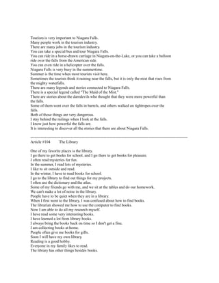 Tourism is very important to Niagara Falls.
Many people work in the tourism industry.
There are many jobs in the tourism industry.
You can take a special bus and tour Niagara Falls.
You can ride in a horse-drawn carriage in Niagara-on-the-Lake, or you can take a balloon
ride over the falls from the American side.
You can even ride in a helicopter over the falls.
Niagara Falls is very busy in the summertime.
Summer is the time when most tourists visit here.
Sometimes the tourists think it raining near the falls, but it is only the mist that rises from
the mighty waterfalls.
There are many legends and stories connected to Niagara Falls.
There is a special legend called "The Maid of the Mist."
There are stories about the daredevils who thought that they were more powerful than
the falls.
Some of them went over the falls in barrels, and others walked on tightropes over the
falls.
Both of those things are very dangerous.
I stay behind the railings when I look at the falls.
I know just how powerful the falls are.
It is interesting to discover all the stories that there are about Niagara Falls.
------------------------------------------------------------------------------------------------------------------------
Article #104 The Library
One of my favorite places is the library.
I go there to get books for school, and I go there to get books for pleasure.
I often read mysteries for fun.
In the summer, I read lots of mysteries.
I like to sit outside and read.
In the winter, I have to read books for school.
I go to the library to find out things for my projects.
I often use the dictionary and the atlas.
Some of my friends go with me, and we sit at the tables and do our homework.
We can't make a lot of noise in the library.
People have to be quiet when they are in a library.
When I first went to the library, I was confused about how to find books.
The librarian showed me how to use the computer to find books.
Now I am able to do all my research myself.
I have read some very interesting books.
I have learned a lot from library books.
I always bring the books back on time so I don't get a fine.
I am collecting books at home.
People often give me books for gifts.
Soon I will have my own library.
Reading is a good hobby.
Everyone in my family likes to read.
The library has other things besides books.
 