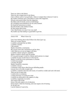 There are videos at the library.
There are also compact discs at the library.
I have a library card so I can get books, videos or compact discs whenever I want to.
My mother sometimes goes to the library to look at the magazines.
She gets some good recipes from the magazines.
My father looks for books on how to build things.
He is building some bookshelves for me at the moment.
He found the instructions in a book.
My little brother reads children's books.
He likes books about trains.
I have liked books ever since I was very small.
My mother says that reading is a good habit to get into.
------------------------------------------------------------------------------------------------------------------------
Article #105 When I Grow Up
I have been thinking about what I'd like to be when I grow up.
There are so many choices.
I could be a principal like my father.
I could be a teacher.
I like animals.
Maybe I should be a veterinarian.
My cat just went to the veterinarian to get her shots.
I don't think my cat was too happy to be there.
I could be a farmer and grow vegetables.
Maybe I could be a doctor and cure people.
If I was good enough, I could be a famous sports person or a singer.
I could be an actor on television or in the movies.
Maybe I would like to be a policeman or a fireman.
I could rescue people.
I can play the piano.
Maybe I should be a musician.
I could be a lawyer.
I sometimes watch shows about lawyers defending people.
Lawyers have to be able to speak well.
I could be a carpenter and work with wood, or I could be a welder and work with metal.
There are just so many jobs.
I could work in a restaurant.
I could cook food, or I could serve food.
I could be an airline pilot or the captain of a ship.
I could be a repairman or an artist.
The world is full of jobs.
Some of the jobs require a lot of education.
Some require a little bit of training, and some require a lot of training.
It's all up to me.
I can be whatever I want to be.
------------------------------------------------------------------------------------------------------------------------
 