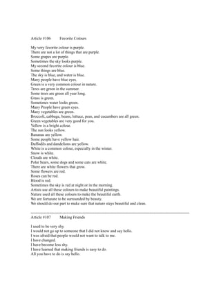 Article #106 Favorite Colours
My very favorite colour is purple.
There are not a lot of things that are purple.
Some grapes are purple.
Sometimes the sky looks purple.
My second favorite colour is blue.
Some things are blue.
The sky is blue, and water is blue.
Many people have blue eyes.
Green is a very common colour in nature.
Trees are green in the summer.
Some trees are green all year long.
Grass is green.
Sometimes water looks green.
Many People have green eyes.
Many vegetables are green.
Broccoli, cabbage, beans, lettuce, peas, and cucumbers are all green.
Green vegetables are very good for you.
Yellow is a bright colour.
The sun looks yellow.
Bananas are yellow.
Some people have yellow hair.
Daffodils and dandelions are yellow.
White is a common colour, especially in the winter.
Snow is white.
Clouds are white.
Polar bears, some dogs and some cats are white.
There are white flowers that grow.
Some flowers are red.
Roses can be red.
Blood is red.
Sometimes the sky is red at night or in the morning.
Artists use all these colours to make beautiful paintings.
Nature used all these colours to make the beautiful earth.
We are fortunate to be surrounded by beauty.
We should do our part to make sure that nature stays beautiful and clean.
------------------------------------------------------------------------------------------------------------------------
Article #107 Making Friends
I used to be very shy.
I would not go up to someone that I did not know and say hello.
I was afraid that people would not want to talk to me.
I have changed.
I have become less shy.
I have learned that making friends is easy to do.
All you have to do is say hello.
 