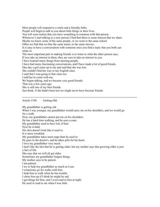 Most people will respond to a smile and a friendly hello.
People will begin to talk to you about little things in their lives.
You will soon realize that you have something in common with that person.
Whenever I start talking to a new person I find that there is some interest that we share.
Maybe we know some of the same people, or we went to the same school.
Often we find that we like the same music or the same movies.
It is easy to have a conversation with someone once you find a topic that you both can
relate to.
The most important part to making friends is to listen to what the other person says.
If you take an interest in them, they are sure to take an interest in you.
I have learned many things from meeting people.
I have had many fascinating conversations, and I have made a lot of good friends.
One day a girl came up to me and said that she was lost.
She couldn't find her way to her English class.
I said that I was going to that class too.
I told her to come with me.
We began talking, and we became very good friends.
That was a few years ago.
She is still one of my best friends.
Just think, if she hadn't been lost we might never have become friends.
------------------------------------------------------------------------------------------------------------------------
Article #108 Getting Old
My grandfather is getting old.
When I was younger, my grandfather would carry me on his shoulders, and we would go
for a walk.
Now, my grandfather cannot put me on his shoulders.
He has a hard time walking, and he uses a cane.
My grandfather used to have lots of hair.
Now he is bald.
His skin doesn't look like it used to.
It is more wrinkled.
My grandfather takes more naps than he used to.
He goes to the doctor's, and he takes pills for his heart.
I love my grandfather very much.
I don't like the fact that he is getting older, but my mother says that growing older is just
a fact of life.
She says that we will all get older.
Sometimes my grandfather forgets things.
My mother says to be patient.
I am patient.
I try to help my grandfather as much as I can.
I sometimes go for walks with him.
I help him to walk when he has trouble.
I cheer him up if I think he might be sad.
I get things for him, and I even read to him at night.
He used to read to me when I was little.
 