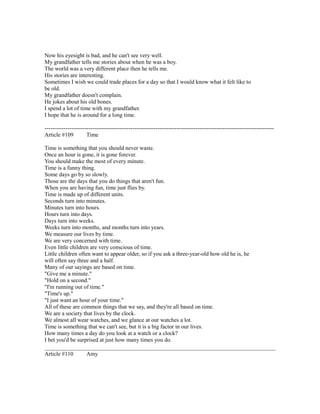 Now his eyesight is bad, and he can't see very well.
My grandfather tells me stories about when he was a boy.
The world was a very different place then he tells me.
His stories are interesting.
Sometimes I wish we could trade places for a day so that I would know what it felt like to
be old.
My grandfather doesn't complain.
He jokes about his old bones.
I spend a lot of time with my grandfather.
I hope that he is around for a long time.
------------------------------------------------------------------------------------------------------------------------
Article #109 Time
Time is something that you should never waste.
Once an hour is gone, it is gone forever.
You should make the most of every minute.
Time is a funny thing.
Some days go by so slowly.
Those are the days that you do things that aren't fun.
When you are having fun, time just flies by.
Time is made up of different units.
Seconds turn into minutes.
Minutes turn into hours.
Hours turn into days.
Days turn into weeks.
Weeks turn into months, and months turn into years.
We measure our lives by time.
We are very concerned with time.
Even little children are very conscious of time.
Little children often want to appear older, so if you ask a three-year-old how old he is, he
will often say three and a half.
Many of our sayings are based on time.
"Give me a minute."
"Hold on a second."
"I'm running out of time."
"Time's up."
"I just want an hour of your time."
All of these are common things that we say, and they're all based on time.
We are a society that lives by the clock.
We almost all wear watches, and we glance at our watches a lot.
Time is something that we can't see, but it is a big factor in our lives.
How many times a day do you look at a watch or a clock?
I bet you'd be surprised at just how many times you do.
Article #110 Amy
 