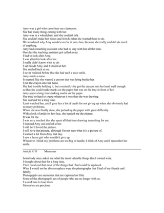 Amy was a girl who came into our classroom.
She had many things wrong with her.
Amy was in a wheelchair, and she couldn't talk.
She couldn't make her hands and feet do what she wanted them to do.
We wondered why Amy would even be in our class, because she really couldn't do much
of anything.
Amy had a teaching assistant who had to stay with her all the time.
One day the teaching assistant got called away.
I had to look after Amy.
I was afraid to look after her.
I really didn't know what to do.
I sat beside Amy, and I smiled at her.
She smiled back at me.
I never realized before that she had such a nice smile.
Amy made a noise.
It seemed like she wanted a crayon that was lying beside her.
I put the crayon into her hand.
She had trouble holding it, but eventually she got the crayon into her hand well enough
so that she could make marks on the paper that was on the tray in front of her.
Amy spent a long time making marks on the paper.
She tried so hard to create whatever it was that she was drawing.
She worked for a long time.
I just watched her, and I gave her a lot of credit for not giving up when she obviously had
so many problems.
When she was finally done, she picked up the paper with great difficulty.
With a look of pride on her face, she handed me the picture.
It was for me.
I was very touched that she spent all that time drawing something for me.
I thanked Amy and smiled at her.
I told her I loved the picture.
I still have that picture, although I'm not sure what it is a picture of.
I learned a lot from Amy that day.
I saw a brave girl who wouldn't give up.
Whenever I think my problems are too big to handle, I think of Amy and I remember her
smile.
Article #111 Memories
Somebody once asked me what the most valuable things that I owned were.
I thought about that for a long time.
Then I realized that most of the things that I had could be replaced.
What I would not be able to replace were the photographs that I had of my friends and
family.
Photographs are memories that are captured on film.
Some of the photographs are of people who are no longer with us.
I would hate to lose them.
Memories are precious.
 