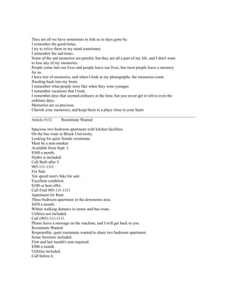 They are all we have sometimes to link us to days gone by.
I remember the good times.
I try to relive them in my mind sometimes.
I remember the sad times.
Some of the sad memories are painful, but they are all a part of my life, and I don't want
to lose any of my memories.
People come into our lives and people leave our lives, but most people leave a memory
for us.
I have lots of memories, and when I look at my photographs, the memories come
flooding back into my brain.
I remember what people were like when they were younger.
I remember vacations that I took.
I remember days that seemed ordinary at the time, but you never get to relive even the
ordinary days.
Memories are so precious.
Cherish your memories, and keep them in a place close to your heart.
Article #112 Roommate Wanted
Spacious two bedroom apartment with kitchen facilities.
On the bus route to Brock University.
Looking for quiet female roommate.
Must be a non-smoker.
Available from Sept. 1.
$300 a month.
Hydro is included.
Call Barb after 5.
905-111-1111
For Sale
Ten speed men's bike for sale.
Excellent condition.
$100 or best offer.
Call Fred 905-111-1111
Apartment for Rent
Three bedroom apartment in the downtown area.
$450 a month.
Within walking distance to stores and bus route.
Utilities not included.
Call (905) 111-1111.
Please leave a message on the machine, and I will get back to you.
Roommate Wanted
Responsible, quiet roommate wanted to share two bedroom apartment.
Some furniture included.
First and last month's rent required.
$300 a month.
Utilities included.
Call before 6.
 