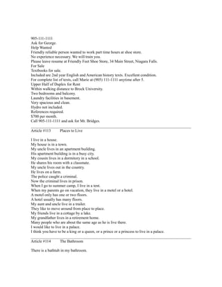 905-111-1111
Ask for George.
Help Wanted
Friendly reliable person wanted to work part time hours at shoe store.
No experience necessary. We will train you.
Please leave resume at Friendly Feet Shoe Store, 34 Main Street, Niagara Falls.
For Sale
Textbooks for sale.
Included are 2nd year English and American history texts. Excellent condition.
For complete list of texts, call Marie at (905) 111-1111 anytime after 5.
Upper Half of Duplex for Rent
Within walking distance to Brock University.
Two bedrooms and balcony.
Laundry facilities in basement.
Very spacious and clean.
Hydro not included.
References required.
$700 per month.
Call 905-111-1111 and ask for Mr. Bridges.
Article #113 Places to Live
I live in a house.
My house is in a town.
My uncle lives in an apartment building.
His apartment building is in a busy city.
My cousin lives in a dormitory in a school.
He shares his room with a classmate.
My uncle lives out in the country.
He lives on a farm.
The police caught a criminal.
Now the criminal lives in prison.
When I go to summer camp, I live in a tent.
When my parents go on vacation, they live in a motel or a hotel.
A motel only has one or two floors.
A hotel usually has many floors.
My aunt and uncle live in a trailer.
They like to move around from place to place.
My friends live in a cottage by a lake.
My grandfather lives in a retirement home.
Many people who are about the same age as he is live there.
I would like to live in a palace.
I think you have to be a king or a queen, or a prince or a princess to live in a palace.
Article #114 The Bathroom
There is a bathtub in my bathroom.
 