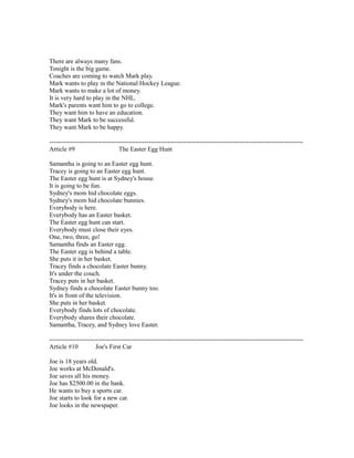 There are always many fans.
Tonight is the big game.
Coaches are coming to watch Mark play.
Mark wants to play in the National Hockey League.
Mark wants to make a lot of money.
It is very hard to play in the NHL.
Mark's parents want him to go to college.
They want him to have an education.
They want Mark to be successful.
They want Mark to be happy.
------------------------------------------------------------------------------------------------------------------------
Article #9 The Easter Egg Hunt
Samantha is going to an Easter egg hunt.
Tracey is going to an Easter egg hunt.
The Easter egg hunt is at Sydney's house.
It is going to be fun.
Sydney's mom hid chocolate eggs.
Sydney's mom hid chocolate bunnies.
Everybody is here.
Everybody has an Easter basket.
The Easter egg hunt can start.
Everybody must close their eyes.
One, two, three, go!
Samantha finds an Easter egg.
The Easter egg is behind a table.
She puts it in her basket.
Tracey finds a chocolate Easter bunny.
It's under the couch.
Tracey puts in her basket.
Sydney finds a chocolate Easter bunny too.
It's in front of the television.
She puts in her basket.
Everybody finds lots of chocolate.
Everybody shares their chocolate.
Samantha, Tracey, and Sydney love Easter.
------------------------------------------------------------------------------------------------------------------------
Article #10 Joe's First Car
Joe is 18 years old.
Joe works at McDonald's.
Joe saves all his money.
Joe has $2500.00 in the bank.
He wants to buy a sports car.
Joe starts to look for a new car.
Joe looks in the newspaper.
 
