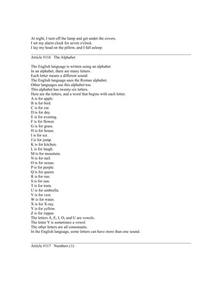 At night, I turn off the lamp and get under the covers.
I set my alarm clock for seven o'clock.
I lay my head on the pillow, and I fall asleep.
Article #116 The Alphabet
The English language is written using an alphabet.
In an alphabet, there are many letters.
Each letter means a different sound.
The English language uses the Roman alphabet.
Other languages use this alphabet too.
This alphabet has twenty-six letters.
Here are the letters, and a word that begins with each letter.
A is for apple.
B is for bird.
C is for car.
D is for day.
E is for evening.
F is for flower.
G is for grass.
H is for house.
I is for ice.
J is for jump.
K is for kitchen.
L is for laugh.
M is for mountain.
N is for nail.
O is for ocean.
P is for purple.
Q is for queen.
R is for run.
S is for sun.
T is for train.
U is for umbrella.
V is for vest.
W is for water.
X is for X-ray.
Y is for yellow.
Z is for zipper.
The letters A, E, I, O, and U are vowels.
The letter Y is sometimes a vowel.
The other letters are all consonants.
In the English language, some letters can have more than one sound.
Article #117 Numbers (1)
 