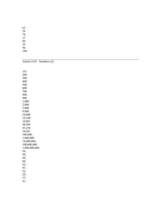 62
39
74
17
89
39
98
100
Article #118 Numbers (2)
101
200
300
400
500
600
700
800
900
1,000
2,000
3,000
9,000
10,000
10,100
10,001
99,999
83,250
54,621
100,000,
1,000,000
10,000,000,
100,000,000
1,000,000,000
56,
98,
48,
60,
65,
97,
52,
29,
37,
41,
 
