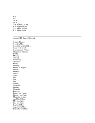 8:59
9:07
10:26
11:38
5:40 is Twenty to Six
6:50 is Ten to Seven
7:55 is Five to Eight
8:59 is One to nine
------------------------------------------------------------------------------------------------------------------------
Article #122 Days of the week
1 day is 24hours
1 week is 7days
1 month is usually 30days
1 year is 12 months
1 generation is 30years
10 years are 1 decade
Sunday
Monday
Tuesday
Wednesday
Thursday
Friday
Saturday
Months of the year
January
February
March
April
May
June
July
August
September
October
November
December
January has 31days
February has 29days
March has 31days
April has 30days
May has 31days
June has 30days
July has 31days
August has 31days
September has31days
 