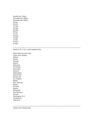 October has 31days
November has 30days
December has 30days
01-Jan
06-Feb
17-Mar
25-Apr
05-May
09-Jun
23-Jul
26-Aug
12-Sep
31-Oct
22-Nov
25-Dec
------------------------------------------------------------------------------------------------------------------------
Article #123 U.S.A. and Canadian Cities
Where Did You Grow Up?
I grew up in Atlanta.
Atlanta
Boston
Chicago
Denver
Edmonton
Fort Worth
Green Bay
Houston
Indianapolis
Jacksonville
Kansas city
Los Angeles
Miami
New York city
Ottawa
Portland
Quebec
Richmond
San Francisco
Toronto
Washington, D .C
Youngstown
Vancouver
------------------------------------------------------------------------------------------------------------------------
Article #124 World Cities
 