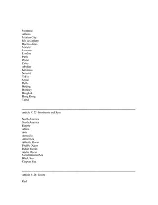 Montreal
Atlanta
Mexico City
Rio de Janiero
Buenos Aires
Madrid
Moscow
London
Paris
Rome
Cairo
Abidjan
Kinshasa
Nairobi
Tokyo
Seoul
Delhi
Beijing
Bombay
Bangkok
Hong Kong
Taipei
------------------------------------------------------------------------------------------------------------------------
Article #125 Continents and Seas
North America
South America
Europe
Africa
Asia
Australia
Antarctica
Atlantic Ocean
Pacific Ocean
Indian Ocean
Arctic Ocean
Mediterranean Sea
Black Sea
Caspian Sea
------------------------------------------------------------------------------------------------------------------------
Article #126 Colors
Red
 