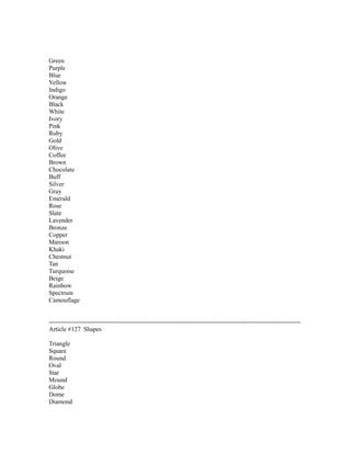 Green
Purple
Blue
Yellow
Indigo
Orange
Black
White
Ivory
Pink
Ruby
Gold
Olive
Coffee
Brown
Chocolate
Buff
Silver
Gray
Emerald
Rose
Slate
Lavender
Bronze
Copper
Maroon
Khaki
Chestnut
Tan
Turquoise
Beige
Rainbow
Spectrum
Camouflage
------------------------------------------------------------------------------------------------------------------------
Article #127 Shapes
Triangle
Square
Round
Oval
Star
Mound
Globe
Dome
Diamond
 