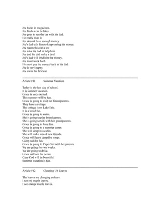 Joe looks in magazines.
Joe finds a car he likes.
Joe goes to see the car with his dad.
He really likes it.
Joe doesn't have enough money.
Joe's dad tells him to keep saving his money.
Joe wants this car a lot.
Joe asks his dad to help him.
Joe and his dad make a deal.
Joe's dad will lend him the money.
Joe must work hard.
He must pay the money back to his dad.
Joe is very happy.
Joe owns his first car.
------------------------------------------------------------------------------------------------------------------------
Article #11 Summer Vacation
Today is the last day of school.
It is summer vacation.
Grace is very excited.
This summer will be fun.
Grace is going to visit her Grandparents.
They have a cottage.
The cottage is on Lake Erie.
It is a lot of fun.
Grace is going to swim.
She is going to play board games.
She is going to talk with her grandparents.
Grace is going to have fun.
Grace is going to a summer camp.
She will sleep in a cabin.
She will make lots of new friends.
Grace will learn campfire songs.
Camp will be fun.
Grace is going to Cape Cod with her parents.
We are going for two weeks.
We are going to drive.
Grace will see the ocean.
Cape Cod will be beautiful.
Summer vacation is fun.
------------------------------------------------------------------------------------------------------------------------
Article #12 Cleaning Up Leaves
The leaves are changing colours.
I see red maple leaves.
I see orange maple leaves.
 