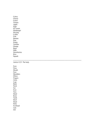 Celery
Cheese
Carrot
Tomato
Apple
Eggs
Ice cream
Hamburger
Hot dog
Coffee
Fish
Banana
Pear
Potato
Tortillas
Orange
Bean
Milk
Strawberries
Rice
Squash
------------------------------------------------------------------------------------------------------------------------
Article #135 The body
Eyes
Nose
Mouth
Face
Shoulders
Elbow
Fingers
Arms
Legs
Back
Neck
Ear
Foot
Toes
Hand
Knee
Teeth
Hoof
Head
Palm
Forehead
Lips
Jaw
 