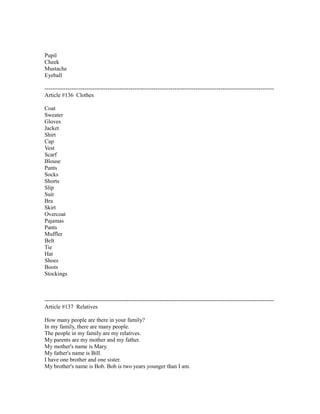 Pupil
Cheek
Mustache
Eyeball
------------------------------------------------------------------------------------------------------------------------
Article #136 Clothes
Coat
Sweater
Gloves
Jacket
Shirt
Cap
Vest
Scarf
Blouse
Pants
Socks
Shorts
Slip
Suit
Bra
Skirt
Overcoat
Pajamas
Pants
Muffler
Belt
Tie
Hat
Shoes
Boots
Stockings
------------------------------------------------------------------------------------------------------------------------
Article #137 Relatives
How many people are there in your family?
In my family, there are many people.
The people in my family are my relatives.
My parents are my mother and my father.
My mother's name is Mary.
My father's name is Bill.
I have one brother and one sister.
My brother's name is Bob. Bob is two years younger than I am.
 