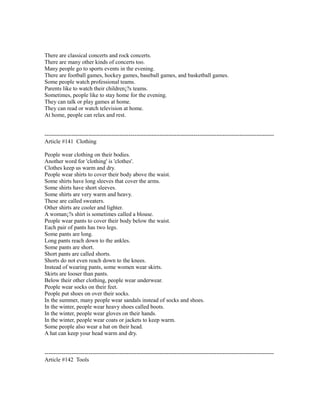 There are classical concerts and rock concerts.
There are many other kinds of concerts too.
Many people go to sports events in the evening.
There are football games, hockey games, baseball games, and basketball games.
Some people watch professional teams.
Parents like to watch their children¡?s teams.
Sometimes, people like to stay home for the evening.
They can talk or play games at home.
They can read or watch television at home.
At home, people can relax and rest.
------------------------------------------------------------------------------------------------------------------------
Article #141 Clothing
People wear clothing on their bodies.
Another word for 'clothing' is 'clothes'.
Clothes keep us warm and dry.
People wear shirts to cover their body above the waist.
Some shirts have long sleeves that cover the arms.
Some shirts have short sleeves.
Some shirts are very warm and heavy.
These are called sweaters.
Other shirts are cooler and lighter.
A woman¡?s shirt is sometimes called a blouse.
People wear pants to cover their body below the waist.
Each pair of pants has two legs.
Some pants are long.
Long pants reach down to the ankles.
Some pants are short.
Short pants are called shorts.
Shorts do not even reach down to the knees.
Instead of wearing pants, some women wear skirts.
Skirts are looser than pants.
Below their other clothing, people wear underwear.
People wear socks on their feet.
People put shoes on over their socks.
In the summer, many people wear sandals instead of socks and shoes.
In the winter, people wear heavy shoes called boots.
In the winter, people wear gloves on their hands.
In the winter, people wear coats or jackets to keep warm.
Some people also wear a hat on their head.
A hat can keep your head warm and dry.
------------------------------------------------------------------------------------------------------------------------
Article #142 Tools
 