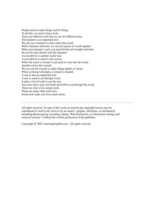 People need to make things and fix things.
To do this, we need to have tools.
There are different tools that we use for different tasks.
The hammer is an important tool.
We can use a hammer to drive nails into wood.
With a hammer and nails, we can join pieces of wood together.
When you hammer a nail, you must hit the nail straight and hard.
Do not hit your thumb with the hammer!
A screwdriver is another useful tool.
A screwdriver is used to turn screws.
When the screw is turned, it can push its way into the wood.
Another tool is the wrench.
We can use the wrench to make things tighter or looser.
When working with pipes, a wrench is needed.
A saw is also an important tool.
A saw is used to cut through wood.
It takes a lot of work to use the saw.
You must move your arm back and forth to cut through the wood.
These are only a few simple tools.
There are many other tools also.
Good tools make our lives much easier.
All rights reserved. No part of this work covered by the copyright hereon may be
reproduced or used in any form or by an means ? graphic, electronic, or mechanical,
including photocopying, recording, taping, Web distribution, or information storage and
retrieval systems ? without the written permission of the publisher.
Copyright 2001 ListeningEnglish.com All rights reservedⓒ
 