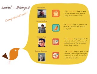 Congratulations!
Level 1 Badges Neal Syrkel
Samuel McCray
Brianna Ruiz
Siobhan Seemann
The “Early Bird” badge is given
to the student who gets an
early start on the week!
The “Boom” badge is given to the
student who nails the course
concepts!
The “target” badge is given to the
student who is right on target
and follows all the directions
while being creative.
The “target” badge is given to the
student who is right on target
and follows all the directions
while being creative.
 