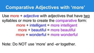 Comparative Adjectives with ‘more’
Use more + adjective with adjectives that have two
syllables or more to create the comparative form:
more + intelligent = more intelligent
more + beautiful = more beautiful
more + wonderful = more wonderful
Note: Do NOT use ‘more’ and -er together.
 