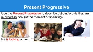 Present Progressive
Use the Present Progressive to describe actions/events that are
in progress now (at the moment of speaking):
She is having coffee. She is sleeping.
He is looking at her. They are reading a book.
 