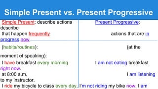 Simple Present vs. Present Progressive
Simple Present: describe actions Present Progressive:
describe
that happen frequently actions that are in
progress now
(habits/routines): (at the
moment of speaking):
I have breakfast every morning I am not eating breakfast
right now.
at 8:00 a.m. I am listening
to my instructor.
I ride my bicycle to class every day. I’m not riding my bike now. I am
 