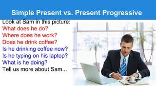 Simple Present vs. Present Progressive
Look at Sam in this picture:
What does he do?
Where does he work?
Does he drink coffee?
Is he drinking coffee now?
Is he typing on his laptop?
What is he doing?
Tell us more about Sam...
 