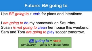 Future: BE going to
Use BE going to + verb for plans and intentions:
I am going to do my homework on Saturday.
Susan is not going to clean her house this weekend.
Sam and Tom are going to play soccer tomorrow.
BE going to + verb
(am/is/are) going to+ (base form)
 