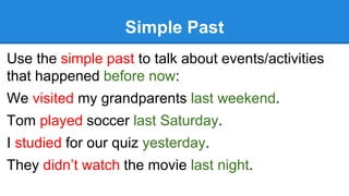 Simple Past
Use the simple past to talk about events/activities
that happened before now:
We visited my grandparents last weekend.
Tom played soccer last Saturday.
I studied for our quiz yesterday.
They didn’t watch the movie last night.
 