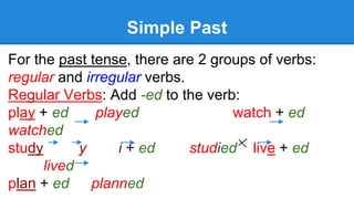 Simple Past
For the past tense, there are 2 groups of verbs:
regular and irregular verbs.
Regular Verbs: Add -ed to the verb:
play + ed played watch + ed
watched
study y i + ed studied live + ed
lived
plan + ed planned
 