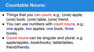 Countable Nouns:
● Things that you can count, e.g.: (one) apple,
(one) book, (one) table, (one) friend.
● You can use numbers with count nouns, e.g.:
one apple, two apples; one book, three
books.
● Count nouns can be singular and plural, e.g.
apple/apples, book/books, table/tables,
friend/friends.
 