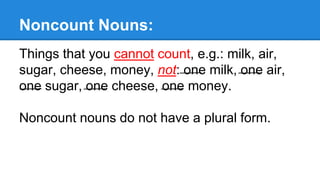 Noncount Nouns:
Things that you cannot count, e.g.: milk, air,
sugar, cheese, money, not: one milk, one air,
one sugar, one cheese, one money.
Noncount nouns do not have a plural form.
 