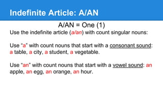 Indefinite Article: A/AN
A/AN = One (1)
Use the indefinite article (a/an) with count singular nouns:
Use “a” with count nouns that start with a consonant sound:
a table, a city, a student, a vegetable.
Use “an” with count nouns that start with a vowel sound: an
apple, an egg, an orange, an hour.
 