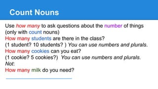Count Nouns
Use how many to ask questions about the number of things
(only with count nouns)
How many students are there in the class?
(1 student? 10 students? ) You can use numbers and plurals.
How many cookies can you eat?
(1 cookie? 5 cookies?) You can use numbers and plurals.
Not:
How many milk do you need?
 