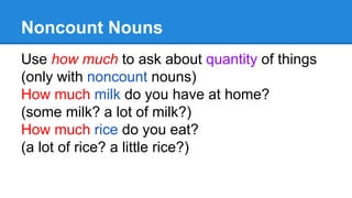 Noncount Nouns
Use how much to ask about quantity of things
(only with noncount nouns)
How much milk do you have at home?
(some milk? a lot of milk?)
How much rice do you eat?
(a lot of rice? a little rice?)
 