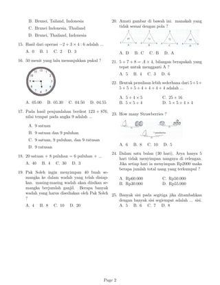 B. Brunei, Tailand, Indonesia
C. Brunei Indonesia, Thailand
D. Brunei, Thailand, Indonesia
15. Hasil dari operasi −2 + 3 × 4 : 6 adalah ...
A. 0 B. 1 C. 2 D. 3
16. 50 menit yang lalu menunjukkan pukul ?
A. 05.00 B. 05.30 C. 04.50 D. 04.55
17. Pada hasil penjumlahan berikut 123 + 876,
nilai tempat pada angka 9 adalah ...
A. 9 satuan
B. 9 satuan dan 9 puluhan
C. 9 satuan, 9 puluhan, dan 9 ratusan
D. 9 ratusan
18. 20 satuan + 8 puluhan = 6 puluhan + ...
A. 40 B. 4 C. 30 D. 3
19. Pak Soleh ingin menyimpan 40 buah se-
mangka ke dalam wadah yang telah disiap-
kan. masing-masing wadah akan diisikan se-
mangka berjumlah ganjil. Berapa banyak
wadah yang harus disediakan oleh Pak Soleh
?
A. 4 B. 8 C. 10 D. 20
20. Amati gambar di bawah ini. manakah yang
tidak sesuai dengan pola ?
A. D B. C C. B D. A
21. 5 + 7 + 8 = A × 4, bilangan berapakah yang
tepat untuk mengganti A ?
A. 5 B. 4 C. 3 D. 6
22. Bentuk penulisan lebih sederhana dari 5+5+
5 + 5 + 5 + 4 + 4 + 4 + 4 adalah ...
A. 5 + 4 × 5
B. 5 × 5 + 4
C. 25 + 16
D. 5 × 5 + 4 × 4
23. How many Strawberries ?
A. 6 B. 8 C. 10 D. 5
24. Dalam satu bulan (30 hari), Arya hanya 5
hari tidak menyimpan uangnya di celengan.
Jika setiap hari ia menyimpan Rp2000 maka
berapa jumlah total uang yang terkumpul ?
A. Rp60.000
B. Rp30.000
C. Rp50.000
D. Rp55.000
25. Banyak sisi pada segitiga jika ditambahkan
dengan banyak sisi segiempat adalah ... sisi.
A. 5 B. 6 C. 7 D. 8
Page 2
 