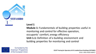 ECVET Training for Operatorsof IoT-enabledSmart Buildings (VET4SBO)
2018-1-RS01-KA202-000411
Level 1
Module 1: Fundamentals of building properties useful in
monitoring and control for effective operation,
occupants’ comfort, energy efficiency
Unit 1.1: Definition of a building environment and
building properties for monitoring and control
 