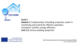 ECVET Training for Operatorsof IoT-enabledSmart Buildings (VET4SBO)
2018-1-RS01-KA202-000411
Level 1
Module 1: Fundamentals of building properties useful in
monitoring and control for effective operation,
occupants’ comfort, energy efficiency
Unit 1.2: Various building properties
 