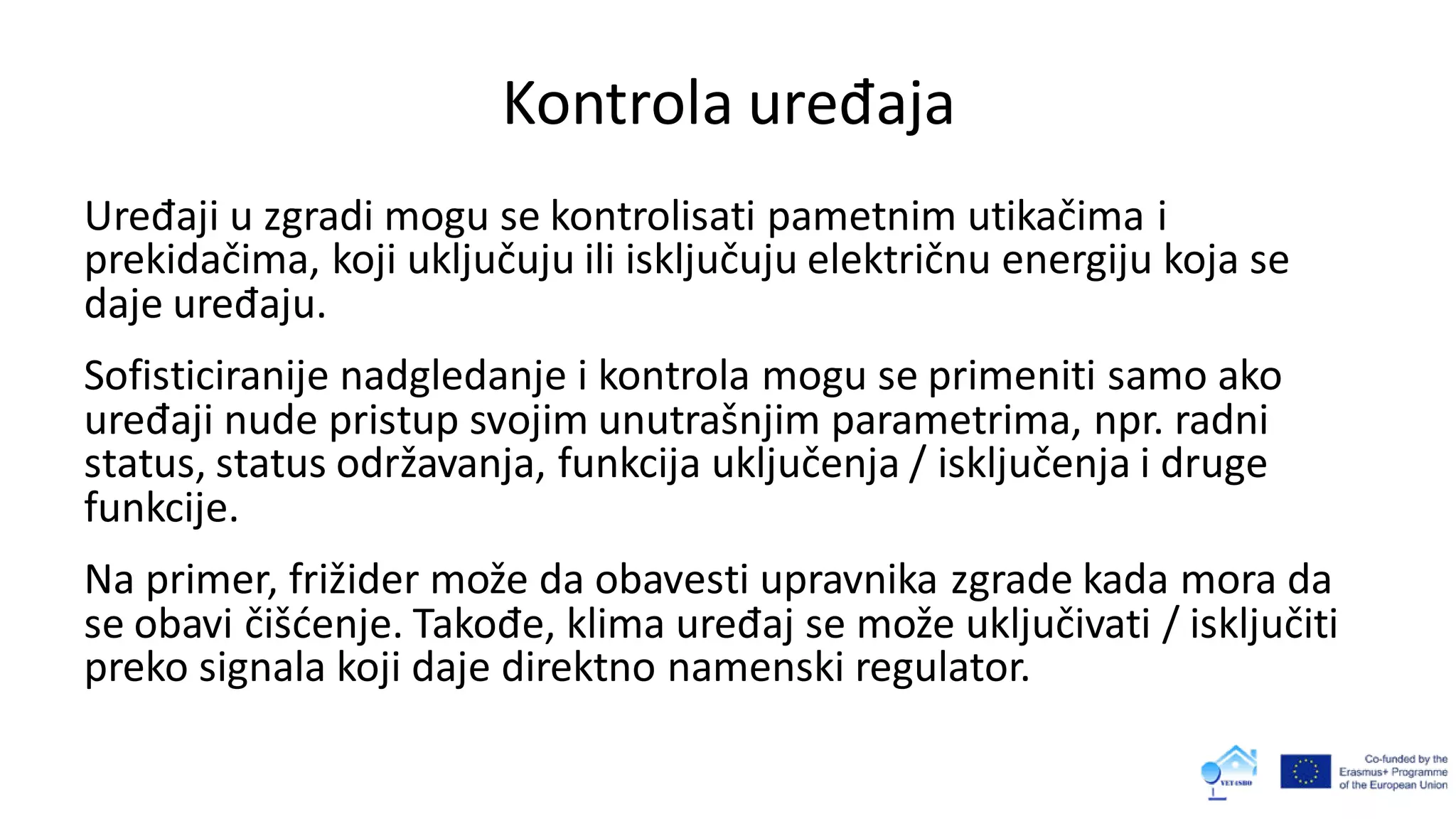 Kontrola uređaja
Uređaji u zgradi mogu se kontrolisati pametnim utikačima i
prekidačima, koji uključuju ili isključuju električnu energiju koja se
daje uređaju.
Sofisticiranije nadgledanje i kontrola mogu se primeniti samo ako
uređaji nude pristup svojim unutrašnjim parametrima, npr. radni
status, status održavanja, funkcija uključenja / isključenja i druge
funkcije.
Na primer, frižider može da obavesti upravnika zgrade kada mora da
se obavi čišćenje. Takođe, klima uređaj se može uključivati / isključiti
preko signala koji daje direktno namenski regulator.
 