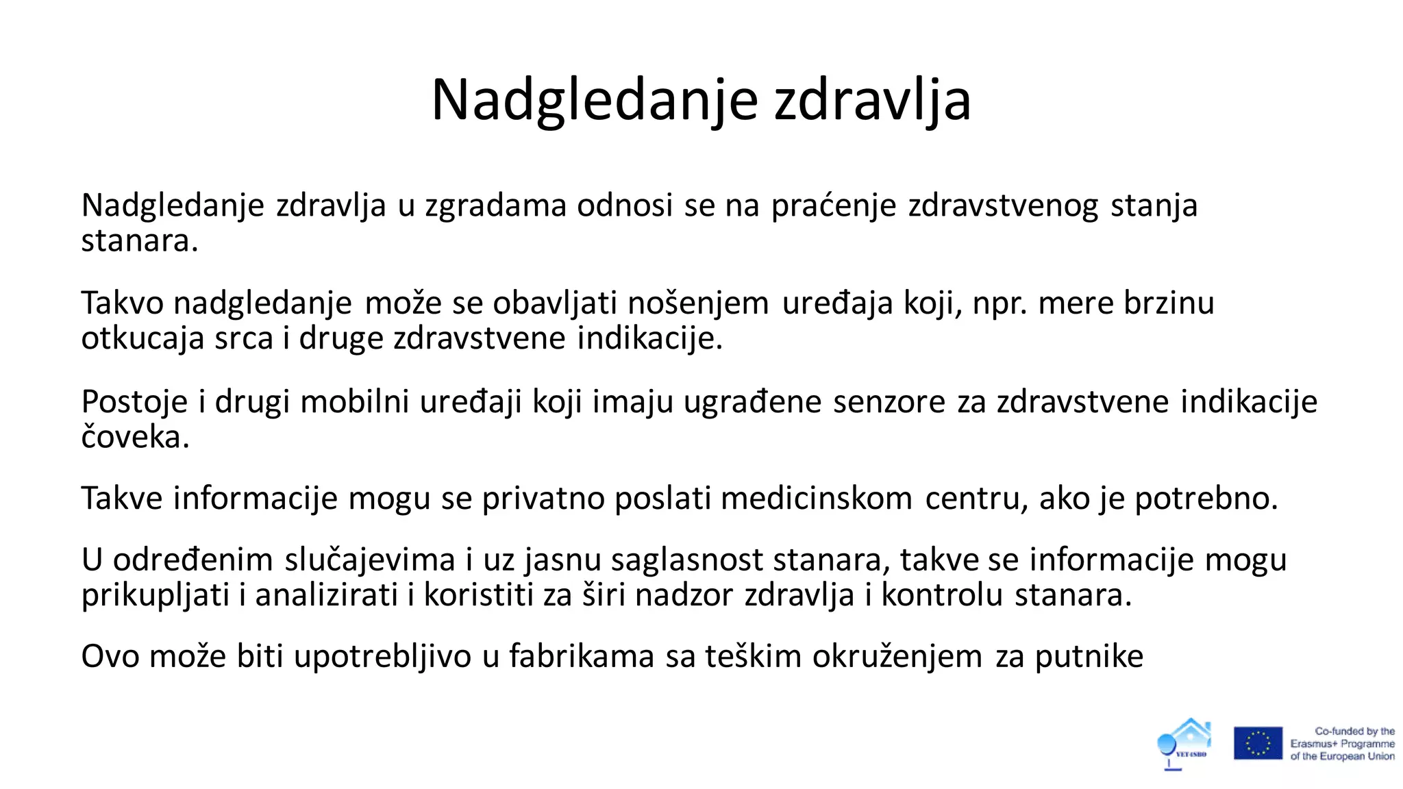 Nadgledanje zdravlja
Nadgledanje zdravlja u zgradama odnosi se na praćenje zdravstvenog stanja
stanara.
Takvo nadgledanje može se obavljati nošenjem uređaja koji, npr. mere brzinu
otkucaja srca i druge zdravstvene indikacije.
Postoje i drugi mobilni uređaji koji imaju ugrađene senzore za zdravstvene indikacije
čoveka.
Takve informacije mogu se privatno poslati medicinskom centru, ako je potrebno.
U određenim slučajevima i uz jasnu saglasnost stanara, takve se informacije mogu
prikupljati i analizirati i koristiti za širi nadzor zdravlja i kontrolu stanara.
Ovo može biti upotrebljivo u fabrikama sa teškim okruženjem za putnike
 