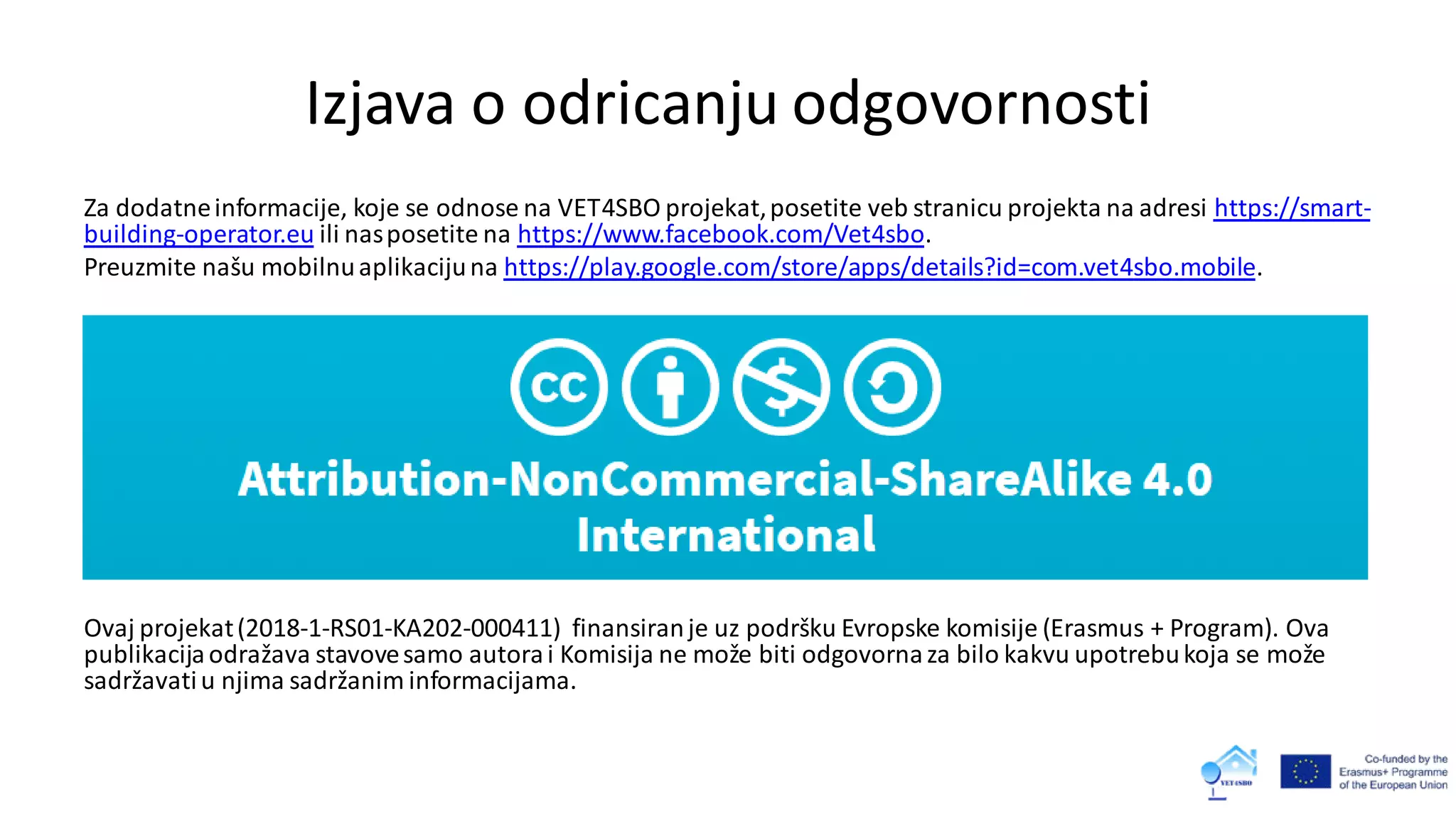 Izjava o odricanju odgovornosti
Za dodatneinformacije, koje se odnose na VET4SBO projekat,posetite veb stranicu projekta na adresi https://smart-
building-operator.eu ili nasposetite na https://www.facebook.com/Vet4sbo.
Preuzmite našu mobilnuaplikacijuna https://play.google.com/store/apps/details?id=com.vet4sbo.mobile.
Ovaj projekat(2018-1-RS01-KA202-000411) finansiranje uz podršku Evropske komisije (Erasmus + Program). Ova
publikacijaodražava stavovesamo autorai Komisija ne može biti odgovornaza bilo kakvu upotrebukoja se može
sadržavatiu njima sadržanim informacijama.
 