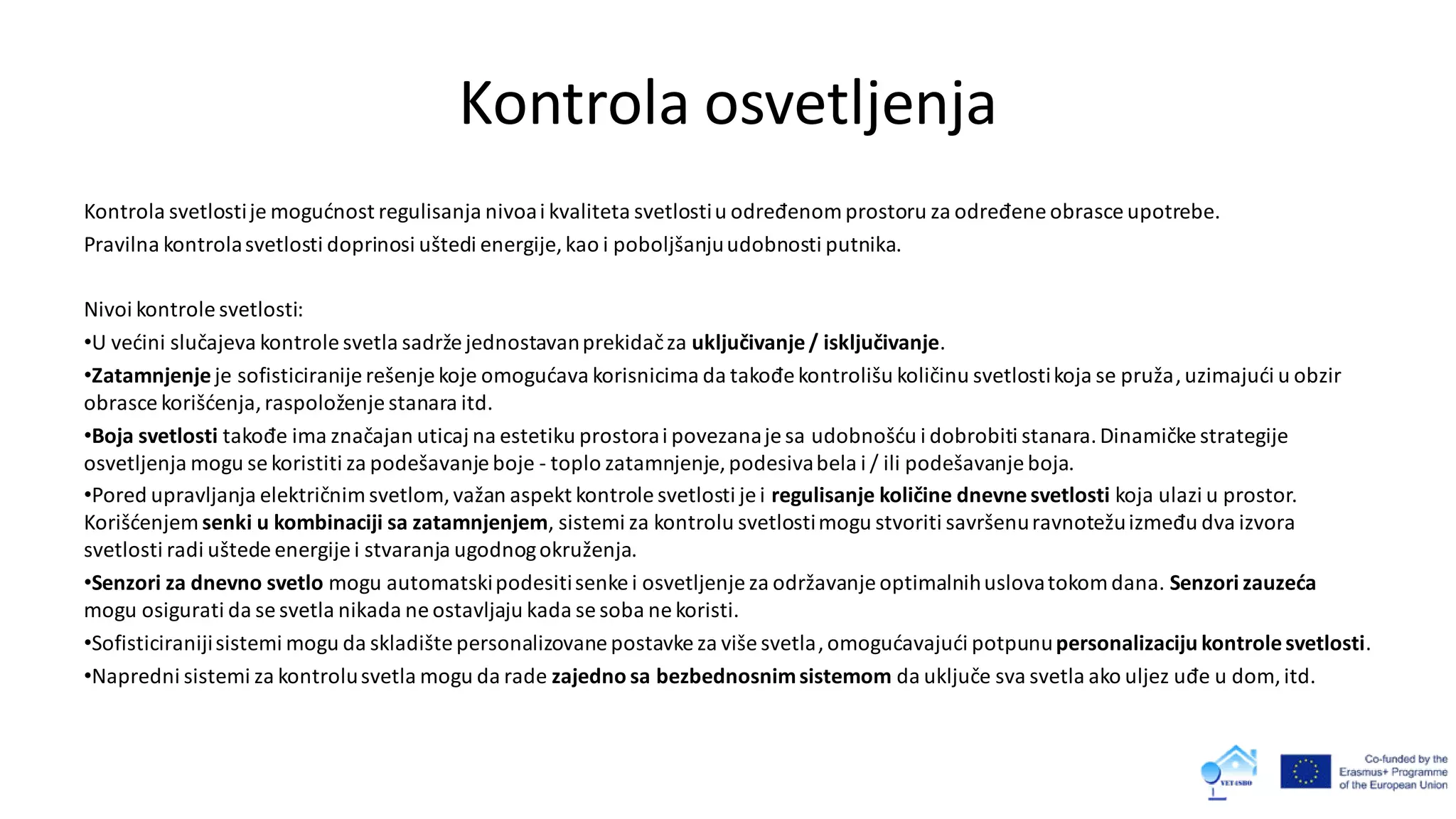 Kontrola osvetljenja
Kontrola svetlostije mogućnost regulisanja nivoai kvaliteta svetlostiu određenomprostoru za određene obrasce upotrebe.
Pravilna kontrolasvetlosti doprinosi uštedi energije, kao i poboljšanjuudobnosti putnika.
Nivoi kontrole svetlosti:
•U većini slučajeva kontrole svetla sadrže jednostavanprekidačza uključivanje/ isključivanje.
•Zatamnjenje je sofisticiranije rešenje koje omogućava korisnicima da takođekontrolišu količinu svetlostikoja se pruža,uzimajući u obzir
obrasce korišćenja,raspoloženje stanara itd.
•Boja svetlosti takođe ima značajan uticaj na estetiku prostorai povezanaje sa udobnošću i dobrobiti stanara.Dinamičke strategije
osvetljenja mogu se koristiti za podešavanje boje - toplo zatamnjenje, podesivabela i / ili podešavanje boja.
•Pored upravljanja električnimsvetlom,važan aspekt kontrole svetlosti je i regulisanje količine dnevnesvetlosti koja ulazi u prostor.
Korišćenjem senki u kombinaciji sa zatamnjenjem, sistemi za kontrolu svetlostimogu stvoriti savršenuravnotežuizmeđu dva izvora
svetlosti radi uštede energije i stvaranja ugodnogokruženja.
•Senzori za dnevno svetlo mogu automatskipodesitisenke i osvetljenje za održavanje optimalnihuslovatokomdana. Senzori zauzeća
mogu osigurati da se svetla nikada ne ostavljaju kada se soba ne koristi.
•Sofisticiranijisistemi mogu da skladište personalizovane postavke za više svetla,omogućavajući potpunupersonalizaciju kontrolesvetlosti.
•Napredni sistemi za kontrolusvetla mogu da rade zajedno sa bezbednosnimsistemom da uključe sva svetla ako uljez uđe u dom, itd.
 
