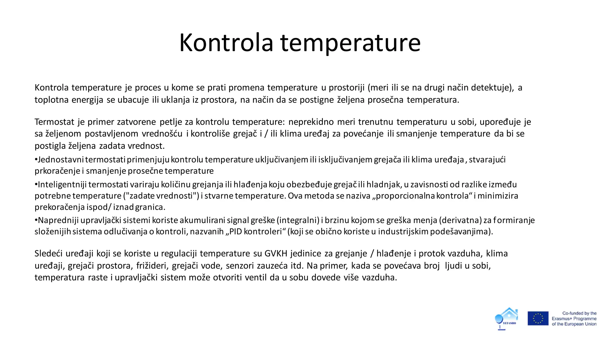 Kontrola temperature
Kontrola temperature je proces u kome se prati promena temperature u prostoriji (meri ili se na drugi način detektuje), a
toplotna energija se ubacuje ili uklanja iz prostora, na način da se postigne željena prosečna temperatura.
Termostat je primer zatvorene petlje za kontrolu temperature: neprekidno meri trenutnu temperaturu u sobi, upoređuje je
sa željenom postavljenom vrednošću i kontroliše grejač i / ili klima uređaj za povećanje ili smanjenje temperature da bi se
postigla željena zadata vrednost.
•Jednostavnitermostatiprimenjujukontrolu temperature uključivanjem ili isključivanjem grejača ili klima uređaja,stvarajući
prkoračenje i smanjenje prosečne temperature
•Inteligentniji termostati variraju količinu grejanja ili hlađenjakoju obezbeđuje grejačili hladnjak,u zavisnosti od razlike između
potrebne temperature ("zadate vrednosti")i stvarne temperature.Ova metoda se naziva „proporcionalnakontrola“i minimizira
prekoračenja ispod/ iznadgranica.
•Napredniji upravljački sistemi koriste akumulirani signal greške (integralni)i brzinu kojom se greška menja (derivatna)za formiranje
složenijihsistema odlučivanja o kontroli,nazvanih „PID kontroleri“(koji se obično koriste u industrijskimpodešavanjima).
Sledeći uređaji koji se koriste u regulaciji temperature su GVKH jedinice za grejanje / hlađenje i protok vazduha, klima
uređaji, grejači prostora, frižideri, grejači vode, senzori zauzeća itd. Na primer, kada se povećava broj ljudi u sobi,
temperatura raste i upravljački sistem može otvoriti ventil da u sobu dovede više vazduha.
 