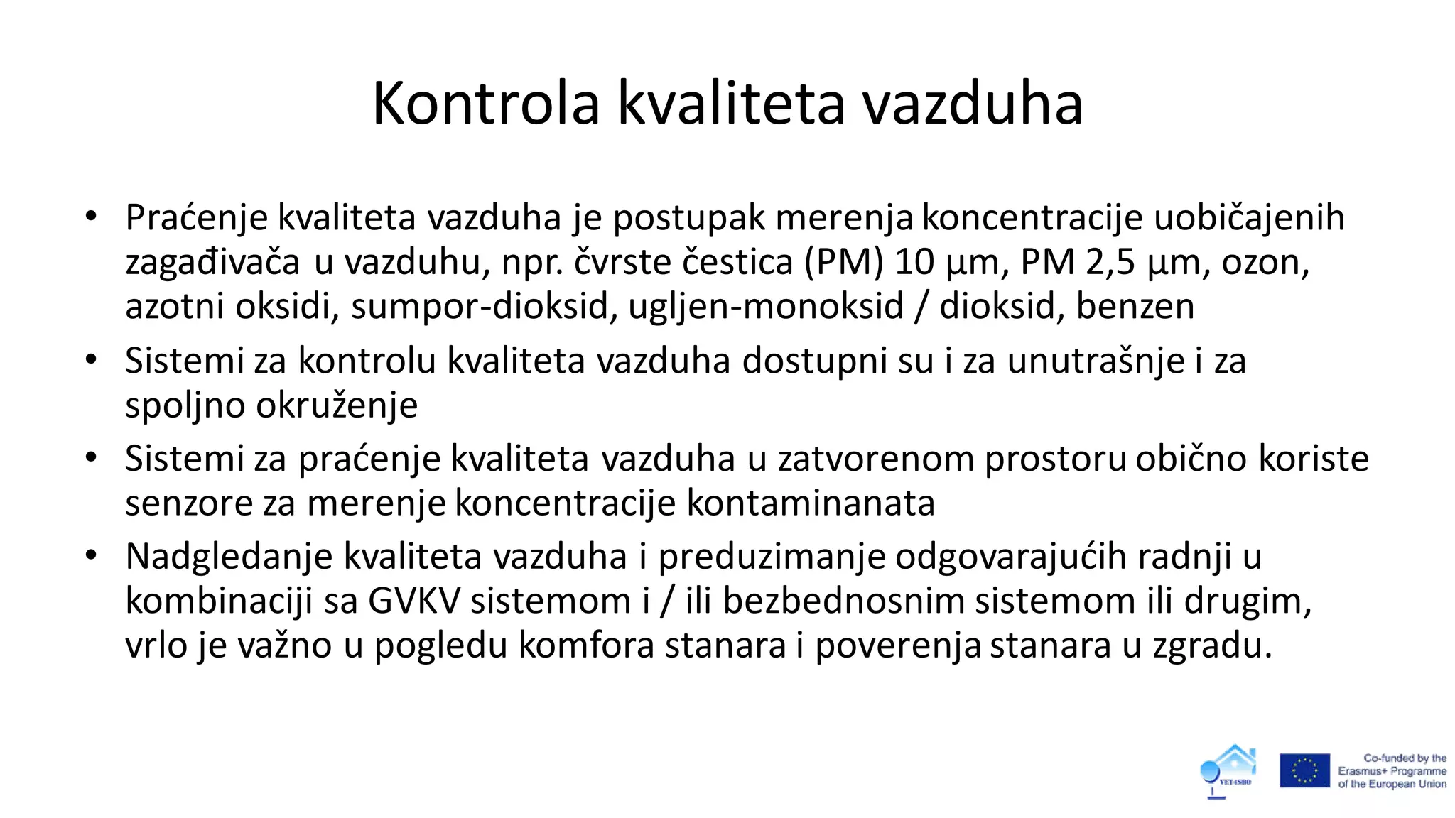 Kontrola kvaliteta vazduha
• Praćenje kvaliteta vazduha je postupak merenja koncentracije uobičajenih
zagađivača u vazduhu, npr. čvrste čestica (PM) 10 µm, PM 2,5 µm, ozon,
azotni oksidi, sumpor-dioksid, ugljen-monoksid / dioksid, benzen
• Sistemi za kontrolu kvaliteta vazduha dostupni su i za unutrašnje i za
spoljno okruženje
• Sistemi za praćenje kvaliteta vazduha u zatvorenom prostoru obično koriste
senzore za merenje koncentracije kontaminanata
• Nadgledanje kvaliteta vazduha i preduzimanje odgovarajućih radnji u
kombinaciji sa GVKV sistemom i / ili bezbednosnim sistemom ili drugim,
vrlo je važno u pogledu komfora stanara i poverenja stanara u zgradu.
 