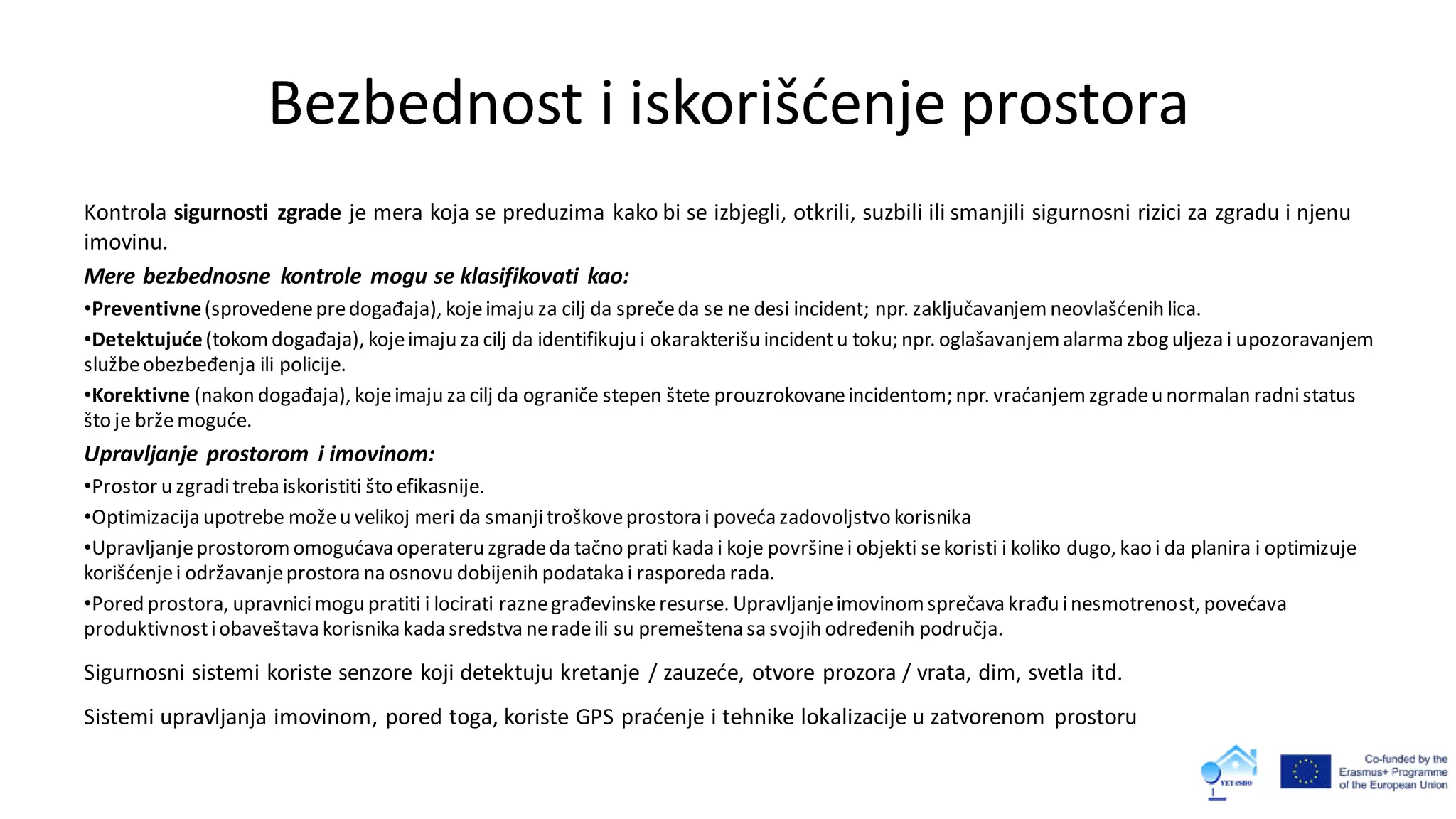 Bezbednost i iskorišćenje prostora
Kontrola sigurnosti zgrade je mera koja se preduzima kako bi se izbjegli, otkrili, suzbili ili smanjili sigurnosni rizici za zgradu i njenu
imovinu.
Mere bezbednosne kontrole mogu se klasifikovati kao:
•Preventivne(sprovedenepredogađaja), kojeimaju za cilj da sprečeda se ne desi incident; npr. zaključavanjem neovlašćenih lica.
•Detektujuće(tokomdogađaja), kojeimaju za cilj da identifikuju i okarakterišu incidentu toku; npr. oglašavanjemalarma zbog uljeza i upozoravanjem
službeobezbeđenja ili policije.
•Korektivne (nakon događaja), kojeimaju za cilj da ograniče stepen štete prouzrokovaneincidentom; npr. vraćanjemzgradeu normalan radnistatus
što je bržemoguće.
Upravljanje prostorom i imovinom:
•Prostor u zgraditreba iskoristiti što efikasnije.
•Optimizacija upotrebe možeu velikoj meri da smanjitroškoveprostora i poveća zadovoljstvo korisnika
•Upravljanjeprostorom omogućava operateru zgradeda tačno prati kada i koje površinei objekti sekoristi i koliko dugo, kao i da planira i optimizuje
korišćenjei održavanjeprostora na osnovu dobijenih podataka i rasporeda rada.
•Pored prostora, upravnicimogu pratiti i locirati raznegrađevinskeresurse. Upravljanjeimovinomsprečava krađu inesmotrenost, povećava
produktivnostiobaveštava korisnika kada sredstva neradeili su premeštena sa svojih određenih područja.
Sigurnosni sistemi koriste senzore koji detektuju kretanje / zauzeće, otvore prozora / vrata, dim, svetla itd.
Sistemi upravljanja imovinom, pored toga, koriste GPS praćenje i tehnike lokalizacije u zatvorenom prostoru
 