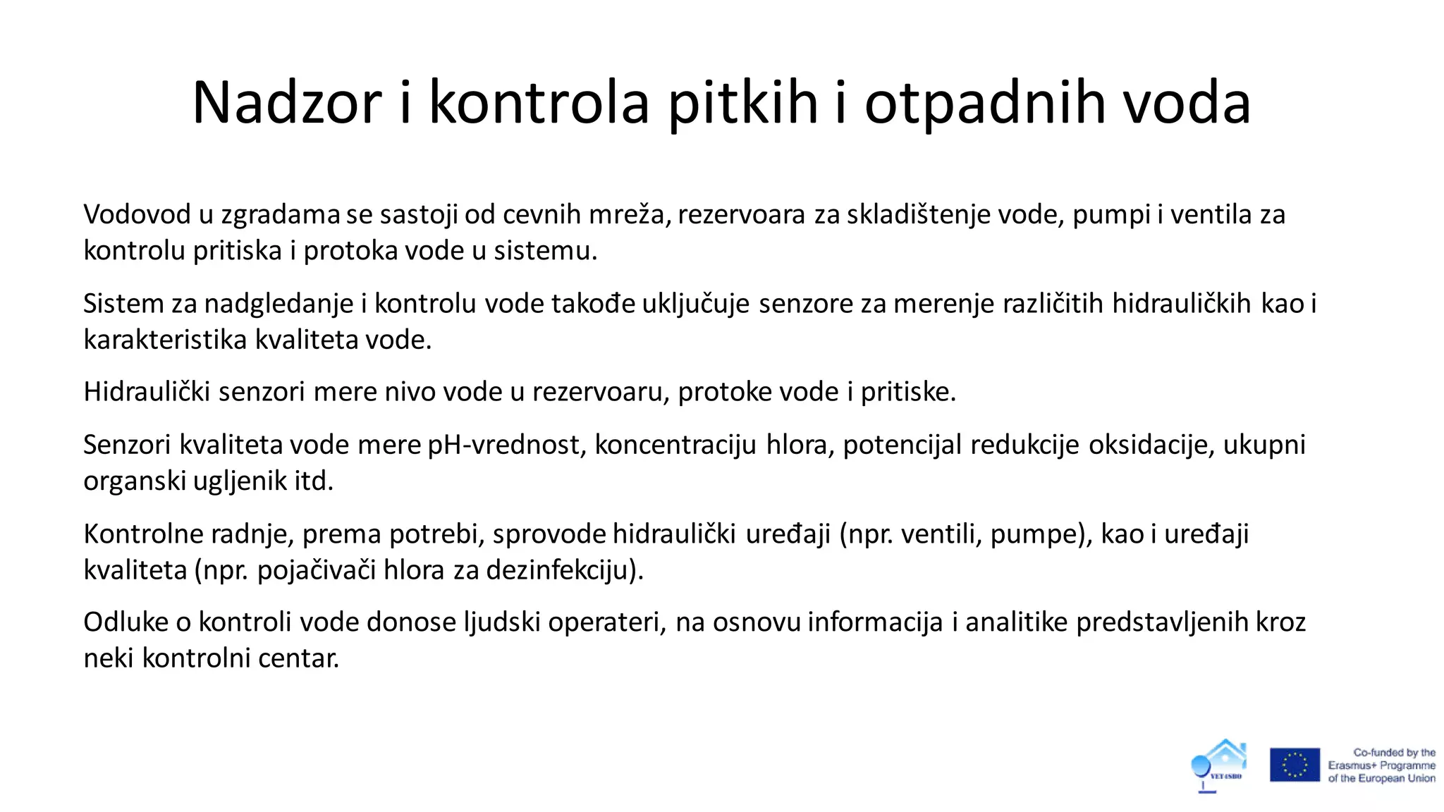 Nadzor i kontrola pitkih i otpadnih voda
Vodovod u zgradama se sastoji od cevnih mreža, rezervoara za skladištenje vode, pumpi i ventila za
kontrolu pritiska i protoka vode u sistemu.
Sistem za nadgledanje i kontrolu vode takođe uključuje senzore za merenje različitih hidrauličkih kao i
karakteristika kvaliteta vode.
Hidraulički senzori mere nivo vode u rezervoaru, protoke vode i pritiske.
Senzori kvaliteta vode mere pH-vrednost, koncentraciju hlora, potencijal redukcije oksidacije, ukupni
organski ugljenik itd.
Kontrolne radnje, prema potrebi, sprovode hidraulički uređaji (npr. ventili, pumpe), kao i uređaji
kvaliteta (npr. pojačivači hlora za dezinfekciju).
Odluke o kontroli vode donose ljudski operateri, na osnovu informacija i analitike predstavljenih kroz
neki kontrolni centar.
 