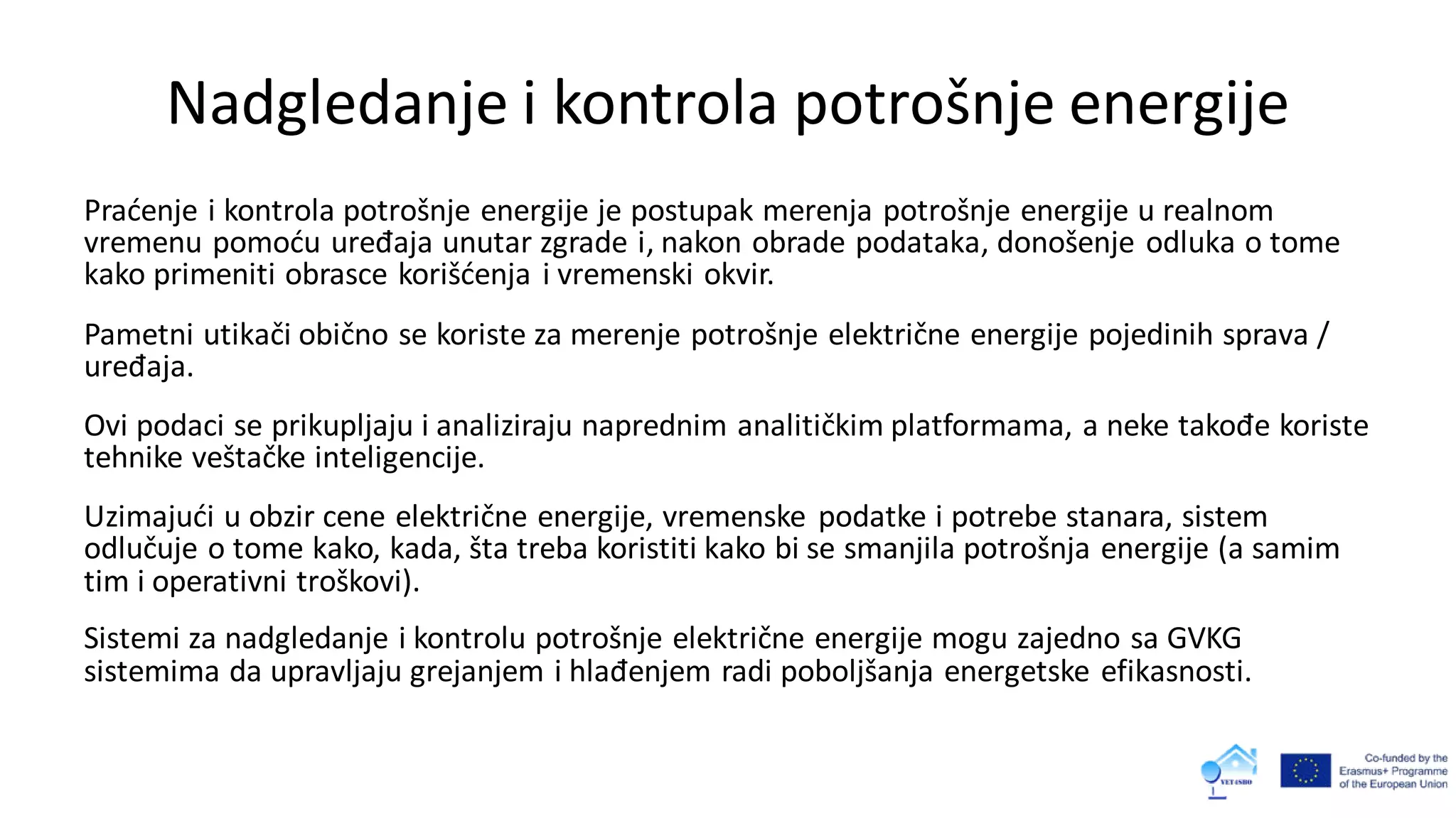 Nadgledanje i kontrola potrošnje energije
Praćenje i kontrola potrošnje energije je postupak merenja potrošnje energije u realnom
vremenu pomoću uređaja unutar zgrade i, nakon obrade podataka, donošenje odluka o tome
kako primeniti obrasce korišćenja i vremenski okvir.
Pametni utikači obično se koriste za merenje potrošnje električne energije pojedinih sprava /
uređaja.
Ovi podaci se prikupljaju i analiziraju naprednim analitičkim platformama, a neke takođe koriste
tehnike veštačke inteligencije.
Uzimajući u obzir cene električne energije, vremenske podatke i potrebe stanara, sistem
odlučuje o tome kako, kada, šta treba koristiti kako bi se smanjila potrošnja energije (a samim
tim i operativni troškovi).
Sistemi za nadgledanje i kontrolu potrošnje električne energije mogu zajedno sa GVKG
sistemima da upravljaju grejanjem i hlađenjem radi poboljšanja energetske efikasnosti.
 