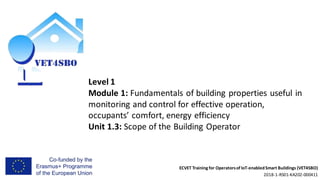 ECVET Training for Operatorsof IoT-enabledSmart Buildings (VET4SBO)
2018-1-RS01-KA202-000411
Level 1
Module 1: Fundamentals of building properties useful in
monitoring and control for effective operation,
occupants’ comfort, energy efficiency
Unit 1.3: Scope of the Building Operator
 