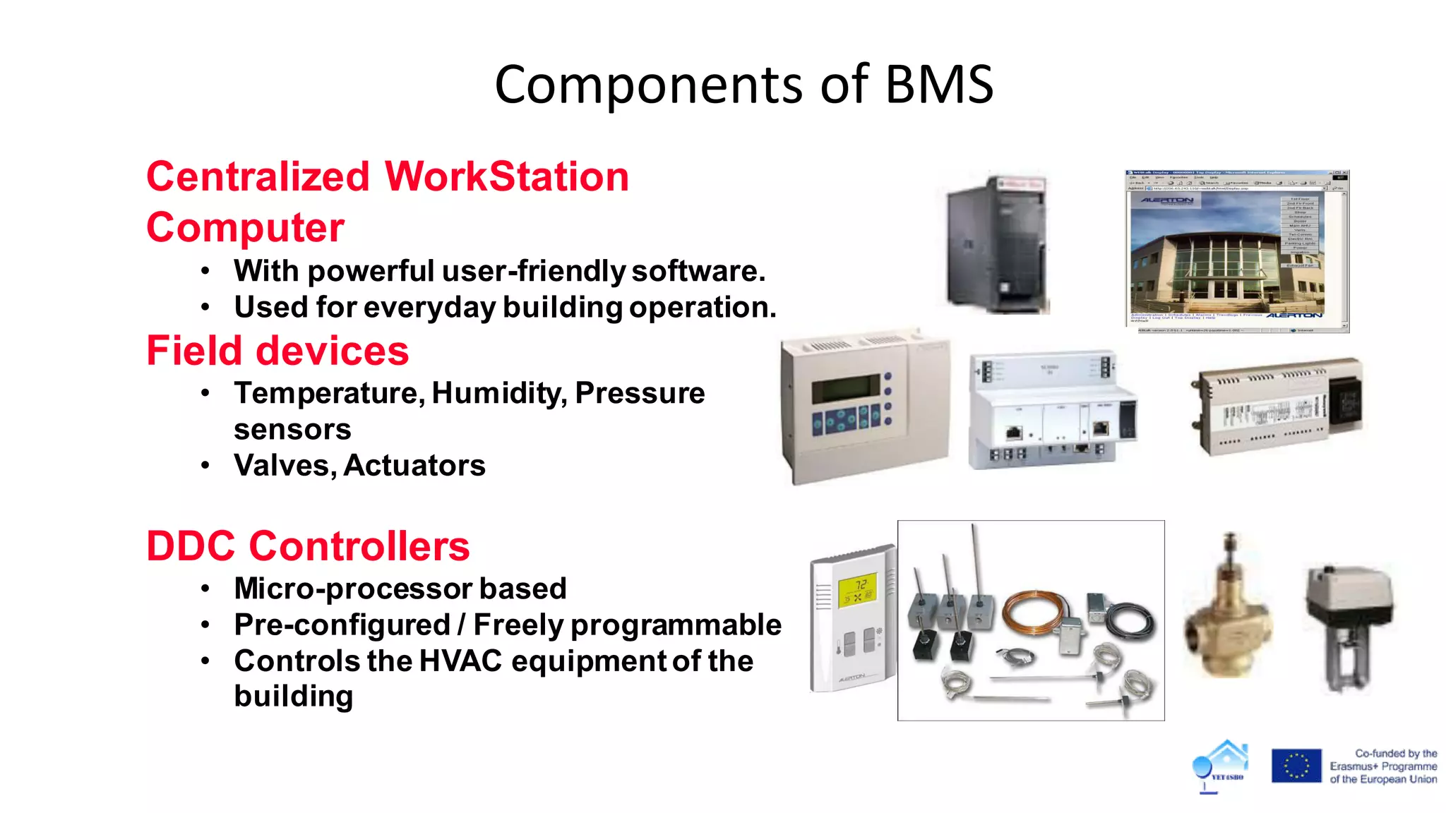 Components of BMS
Centralized WorkStation
Computer
• With powerful user-friendlysoftware.
• Used for everyday building operation.
Field devices
• Temperature, Humidity, Pressure
sensors
• Valves, Actuators
DDC Controllers
• Micro-processor based
• Pre-configured / Freely programmable
• Controls the HVAC equipmentof the
building
 