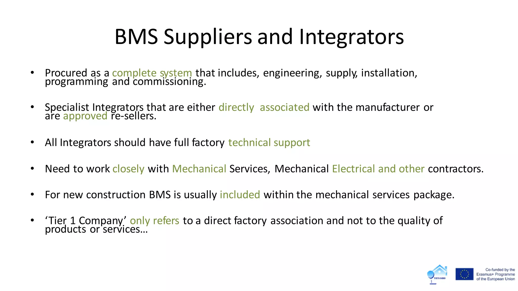BMS Suppliers and Integrators
• Procured as a complete system that includes, engineering, supply, installation,
programming and commissioning.
• Specialist Integrators that are either directly associated with the manufacturer or
are approved re-sellers.
• All Integrators should have full factory technical support
• Need to work closely with Mechanical Services, Mechanical Electrical and other contractors.
• For new construction BMS is usually included within the mechanical services package.
• ‘Tier 1 Company’ only refers to a direct factory association and not to the quality of
products or services…
 