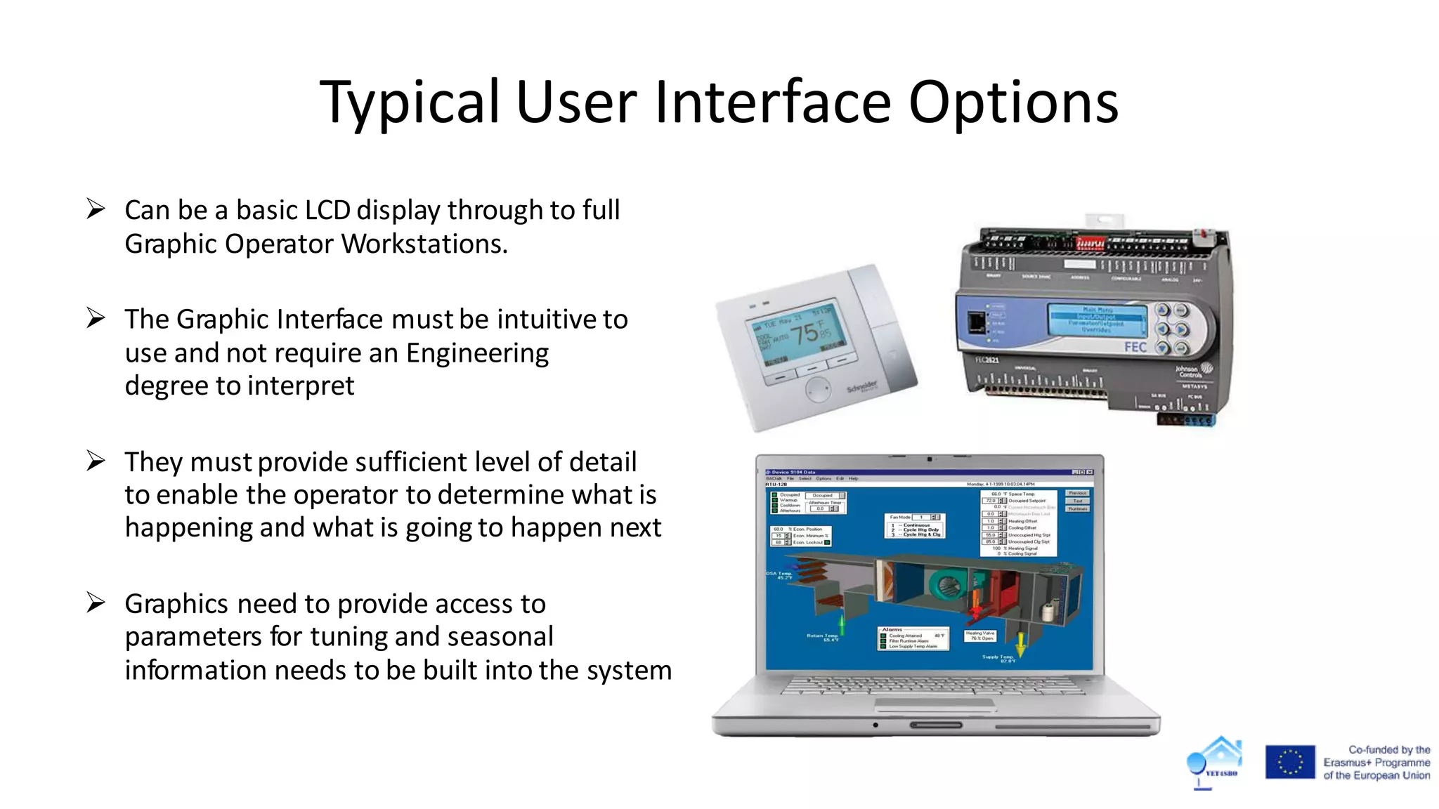 Typical User Interface Options
 Can be a basic LCD display through to full
Graphic Operator Workstations.
 The Graphic Interface mustbe intuitive to
use and not require an Engineering
degree to interpret
 They mustprovide sufficient level of detail
to enable the operator to determine what is
happening and what is going to happen next
 Graphics need to provide access to
parameters for tuning and seasonal
information needs to be built into the system
 